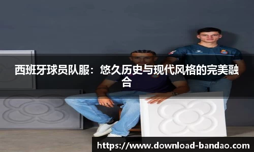 西班牙球员队服：悠久历史与现代风格的完美融合